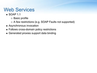 Web Services
 SOAP 1.1
     Basic profile
     A few restrictions (e.g. SOAP Faults not supported)
 Asynchronous invocation
 Follows cross-domain policy restrictions
 Generated proxies support data binding
 