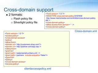 Cross-domain support
                                               <?xml version="1.0"?>
    2 formats:                                 <!DOCTYPE cross-domain-policy SYSTEM
          Flash policy file                    "http://www.macromedia.com/xml/dtds/cross-domain-policy.
                                               dtd">
          Silverlight policy file              <cross-domain-policy>
                                               <allow-access-from domain="*" />
                                               </cross-domain-policy>

                                                                               Cross-domain.xml
<?xml version="1.0"?>
<access-policy>
<cross-domain-access>
<policy>
<allow-from>
<domain uri="http://customers.shop.com”/>"
<domain uri="http://partner.com/app.xap"/>
</allow-from>
<grant-to>
<grant path="/sales/serialnumbers.xml" />
<grant path="/partners" include-subpaths="false"/>
</grant-to>
</policy>
</cross-domain-access>
</access-policy>

                      clientaccesspolicy.xml
 