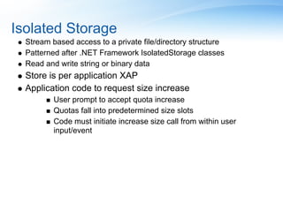 Isolated Storage
  Stream based access to a private file/directory structure
  Patterned after .NET Framework IsolatedStorage classes
  Read and write string or binary data
  Store is per application XAP
  Application code to request size increase
          User prompt to accept quota increase
          Quotas fall into predetermined size slots
          Code must initiate increase size call from within user
          input/event
 