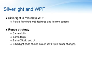 Silverlight and WPF
  Silverlight is related to WPF
     Plus a few extra web features and its own codecs


  Reuse strategy
     Same skills
     Same tools
     Same XAML and UI
     Silverlight code should run on WPF with minor changes
 