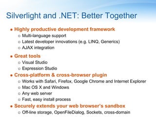 Silverlight and .NET: Better Together
  Highly productive development framework
     Multi-language support
     Latest developer innovations (e.g. LINQ, Generics)
     AJAX integration
  Great tools
     Visual Studio
     Expression Studio
  Cross-platform & cross-browser plugin
     Works with Safari, Firefox, Google Chrome and Internet Explorer
     Mac OS X and Windows
     Any web server
     Fast, easy install process
  Securely extends your web browser’s sandbox
     Off-line storage, OpenFileDialog, Sockets, cross-domain
 