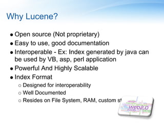 Why Lucene?

 Open source (Not proprietary)
 Easy to use, good documentation
 Interoperable - Ex: Index generated by java can
 be used by VB, asp, perl application
 Powerful And Highly Scalable
 Index Format
   Designed for interoperability
   Well Documented
   Resides on File System, RAM, custom store
 