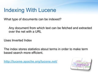 Indexing With Lucene
What type of documents can be indexed?

   Any document from which text can be fetched and extracted
   over the net with a URL

Uses Inverted Index

The index stores statistics about terms in order to make term
based search more efficient.

http://lucene.apache.org/lucene.net/
 