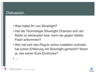 Diskussion. Was haltet Ihr von Silverlight? Hat die Technologie Silverlight Chancen sich am Markt zu behaupten bzw. kann sie gegen Adobe Flash ankommen? Wer hat sich das Plug-In schon installiert und/oder hat schon Erfahrung mit Silverlight gemacht? Wenn ja, wie waren Eure Eindrücke? … 