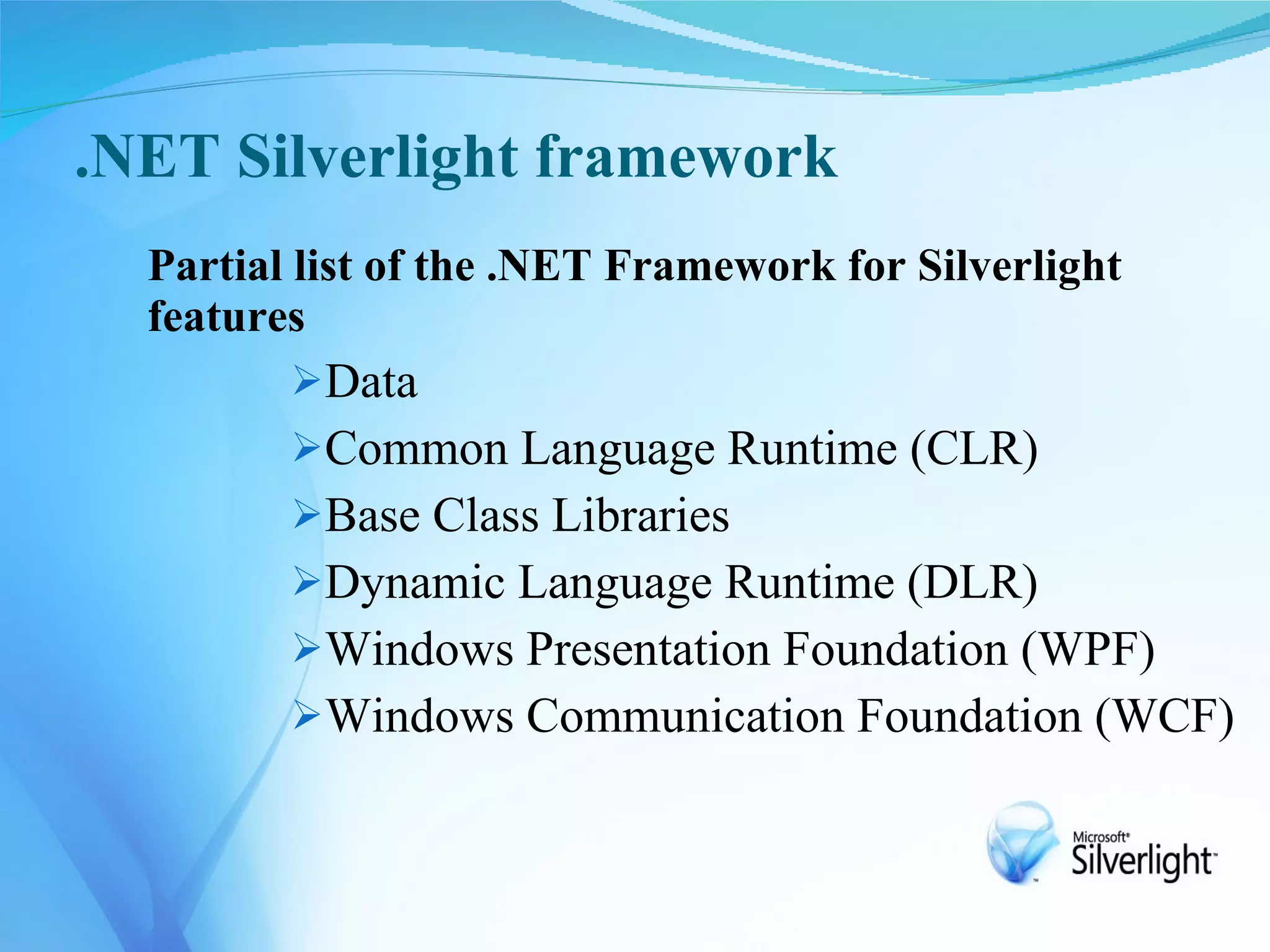 .NET Silverlight framework
  Partial list of the .NET Framework for Silverlight
  features
         Data
         Common Language Runtime (CLR)
         Base Class Libraries
         Dynamic Language Runtime (DLR)
         Windows Presentation Foundation (WPF)
         Windows Communication Foundation (WCF)
 