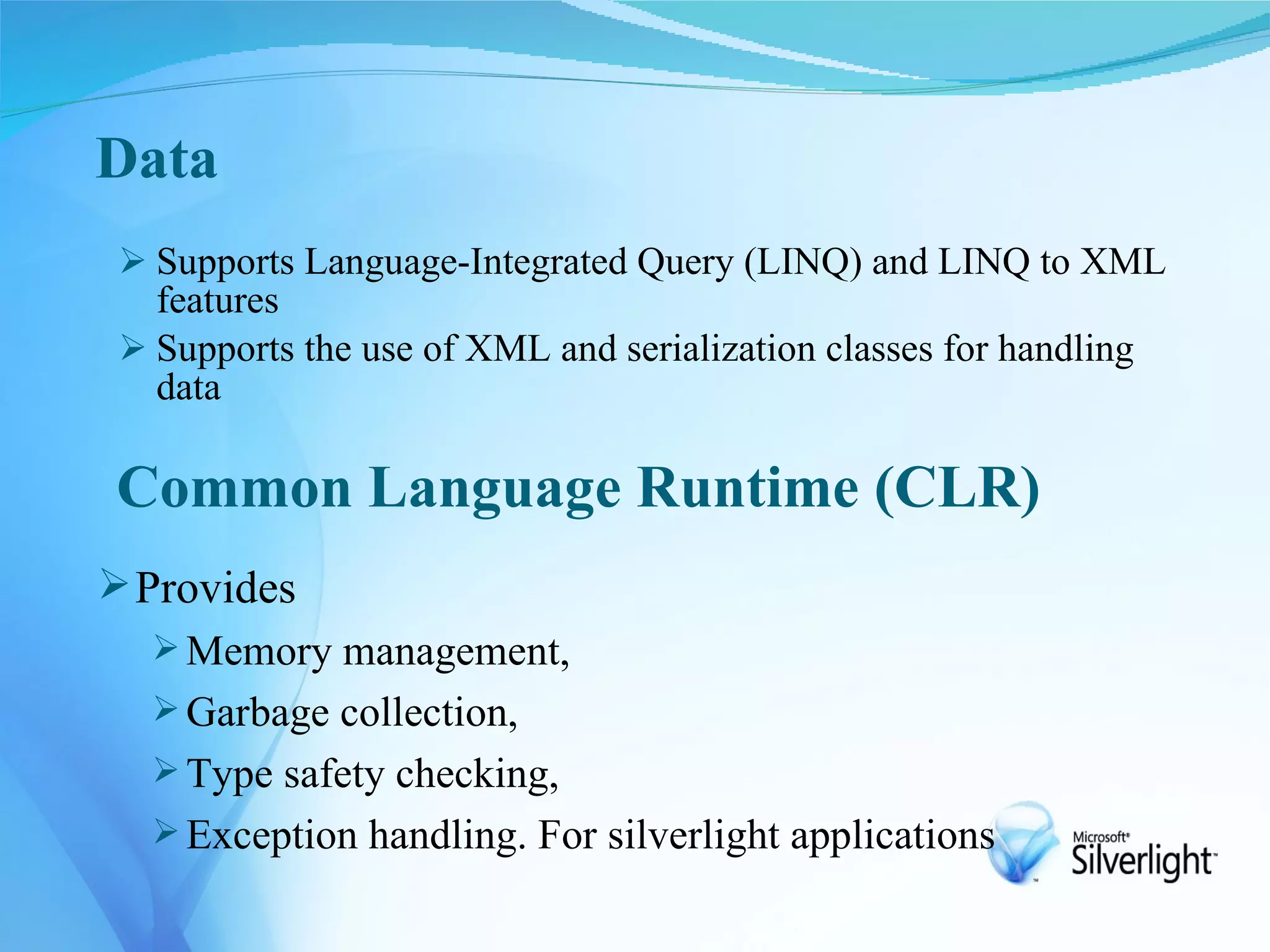 Data
  Supports Language-Integrated Query (LINQ) and LINQ to XML
   features
  Supports the use of XML and serialization classes for handling
   data

Common Language Runtime (CLR)
 Provides
    Memory management,
    Garbage collection,
    Type safety checking,
    Exception handling. For silverlight applications
 