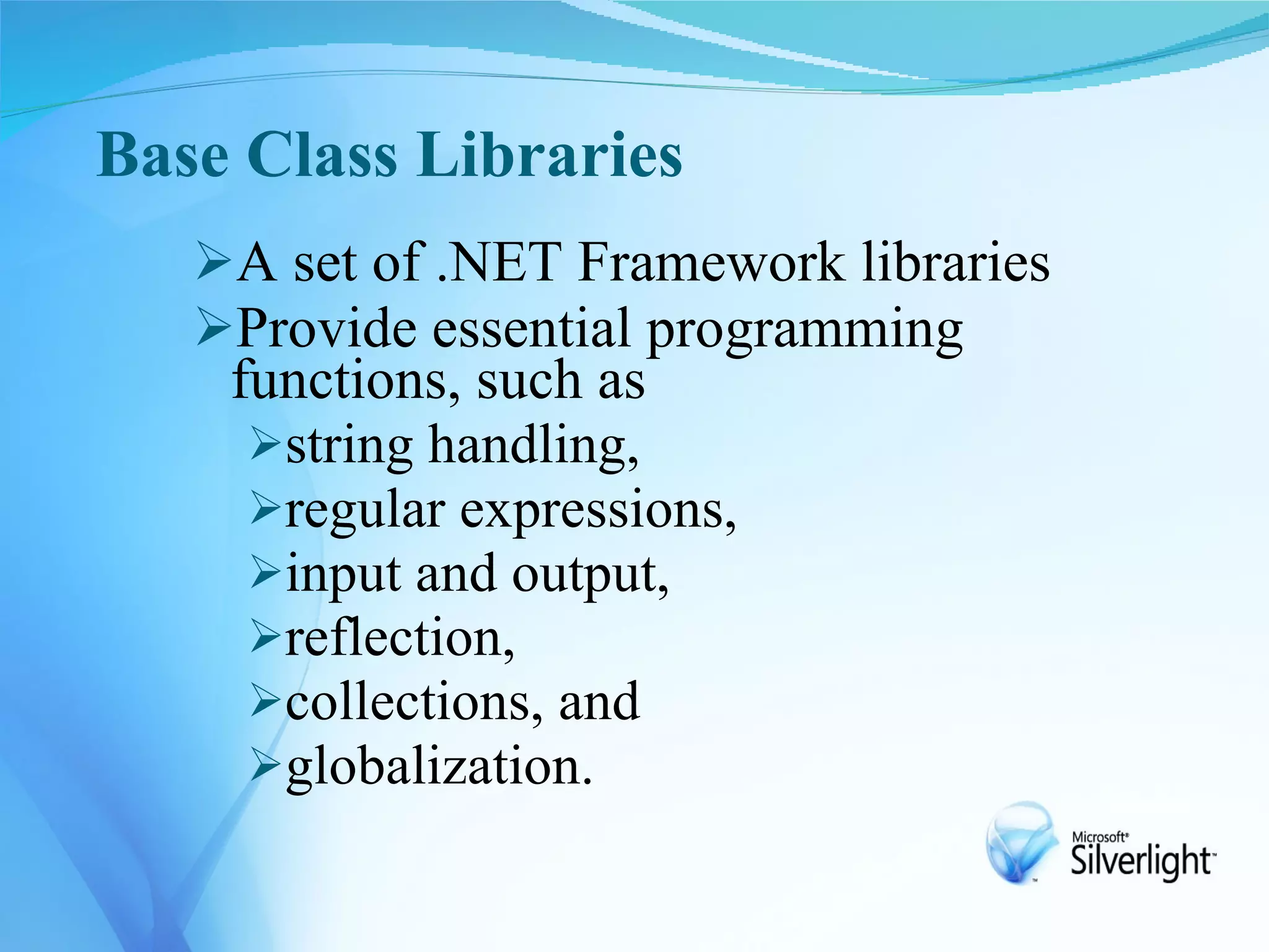 Base Class Libraries
   A set of .NET Framework libraries
   Provide essential programming
    functions, such as
     string handling,
     regular expressions,
     input and output,
     reflection,
     collections, and
     globalization.
 