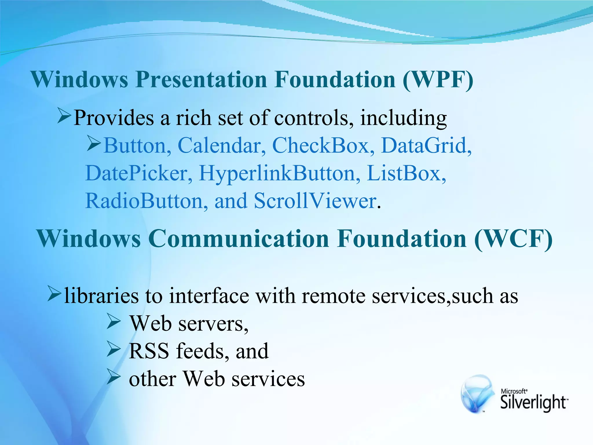 Windows Presentation Foundation (WPF)
  Provides a rich set of controls, including
    Button, Calendar, CheckBox, DataGrid,
    DatePicker, HyperlinkButton, ListBox,
    RadioButton, and ScrollViewer.
Windows Communication Foundation (WCF)

 libraries to interface with remote services,such as
        Web servers,
        RSS feeds, and
        other Web services
 