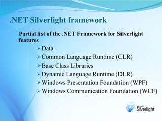 .NET Silverlight framework
  Partial list of the .NET Framework for Silverlight
  features
         Data
         Common Language Runtime (CLR)
         Base Class Libraries
         Dynamic Language Runtime (DLR)
         Windows Presentation Foundation (WPF)
         Windows Communication Foundation (WCF)
 