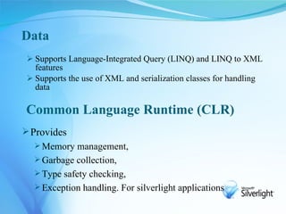 Data
  Supports Language-Integrated Query (LINQ) and LINQ to XML
   features
  Supports the use of XML and serialization classes for handling
   data

Common Language Runtime (CLR)
 Provides
    Memory management,
    Garbage collection,
    Type safety checking,
    Exception handling. For silverlight applications
 