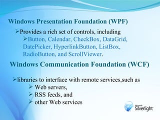 Windows Presentation Foundation (WPF)
  Provides a rich set of controls, including
    Button, Calendar, CheckBox, DataGrid,
    DatePicker, HyperlinkButton, ListBox,
    RadioButton, and ScrollViewer.
Windows Communication Foundation (WCF)

 libraries to interface with remote services,such as
        Web servers,
        RSS feeds, and
        other Web services
 