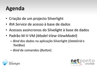AgendaCriação de um projecto SilverlightRIA Service de acesso à base de dadosAcessos assincronos do Silvelight à base de dadosPadrão M-V-VM (Model-View-ViewModel)Bind dos dados na aplicação Silverlight (DataGrid e TextBox)Bind de comandos (Button)