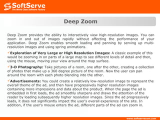 Deep Zoom

Deep Zoom provides the ability to interactively view high-resolution images. You can
zoom in and out of images rapidly without affecting the performance of your
application. Deep Zoom enables smooth loading and panning by serving up multi-
resolution images and using spring animations.
Exploration of Very Large or High Resolution Images: A classic example of this
would be zooming in on parts of a large map to see different levels of detail and then,
using the mouse, moving your view around the map surface.
3-D Photography: Take pictures of a room, one after the other, creating a collection
of photos that make up a 360 degree picture of the room. Now the user can pan
around the room with each photo blending into the other.
Advertisements: You could create a relatively low-resolution image to represent the
overall theme of the ad, and then have progressively higher resolution images
containing more impressions and data about the product. When the page the ad is
embedded in first loads, the ad smoothly sharpens and draws the attention of the
reader by loading subsequently higher resolution images. Since the ad progressively
loads, it does not significantly impact the user's overall experience of the site. In
addition, if the user's mouse enters the ad, different parts of the ad can zoom in.
 