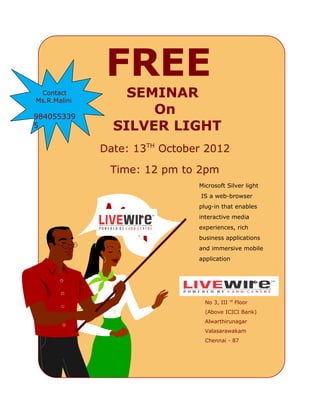 FREE
 Contact
Ms.R.Malini
                  SEMINAR
984055339
                     On
5               SILVER LIGHT
              Date: 13TH October 2012

               Time: 12 pm to 2pm
                Place : LIVE WIRE Silver light
                               Microsoft
                                  IS a web-browser
                                 plug-in that enables
                                 interactive media
                                 experiences, rich
                                 business applications
                                 and immersive mobile
                                 application




                                   LIVE WIRE
                                               rd
                                   No 3, III        Floor
                                   (Above ICICI Bank)
                                   Alwarthirunagar
                                   Valasarawakam
                                   Chennai - 87
 