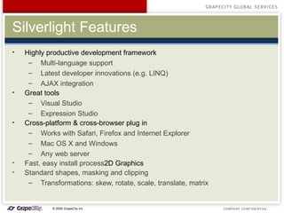 Silverlight Features Highly productive development framework Multi-language support Latest developer innovations (e.g. LINQ) AJAX integration Great tools  Visual Studio Expression Studio Cross-platform & cross-browser plug in Works with Safari, Firefox and Internet Explorer  Mac OS X and Windows Any web server Fast, easy install process 2D Graphics Standard shapes, masking and clipping Transformations: skew, rotate, scale, translate, matrix 