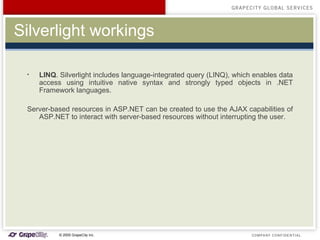 Silverlight workings LINQ . Silverlight includes language-integrated query (LINQ), which enables data access using intuitive native syntax and strongly typed objects in .NET Framework languages. S erver-based resources in ASP.NET  can be created to  use the AJAX capabilities of ASP.NET to interact with server-based resources without interrupting the user. 