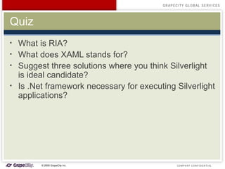 Quiz What is RIA? What does XAML stands for? Suggest three solutions where you think Silverlight is ideal candidate? Is .Net framework necessary for executing Silverlight applications? 