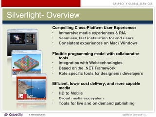 Silverlight- Overview Compelling Cross-Platform User Experiences Immersive media experiences & RIA Seamless, fast installation for end users Consistent experiences on Mac / Windows  Flexible programming model with collaborative tools Integration with Web technologies Based on the .NET Framework Role specific tools for designers / developers   Efficient, lower cost delivery, and more capable media HD to Mobile Broad media ecosystem Tools for live and on-demand publishing 