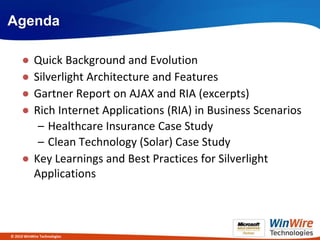 Agenda

     ● Quick Background and Evolution
     ● Silverlight Architecture and Features
     ● Gartner Report on AJAX and RIA (excerpts)
     ● Rich Internet Applications (RIA) in Business Scenarios
        – Healthcare Insurance Case Study
        – Clean Technology (Solar) Case Study
     ● Key Learnings and Best Practices for Silverlight
       Applications



© 2010 WinWire Technologies
 