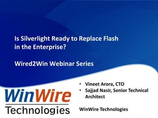 Is Silverlight Ready to Replace Flash
         in the Enterprise?

         Wired2Win Webinar Series

                                • Vineet Arora, CTO
                                • Sajjad Nasir, Senior Technical
                                  Architect

                                WinWire Technologies
© 2010 WinWire Technologies
 