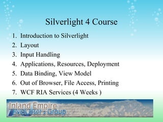 Silverlight 4 Course
1. Introduction to Silverlight
2. Layout
3. Input Handling
4. Applications, Resources, Deployment
5. Data Binding, View Model
6. Out of Browser, File Access, Printing
7. WCF RIA Services (4 Weeks )
 