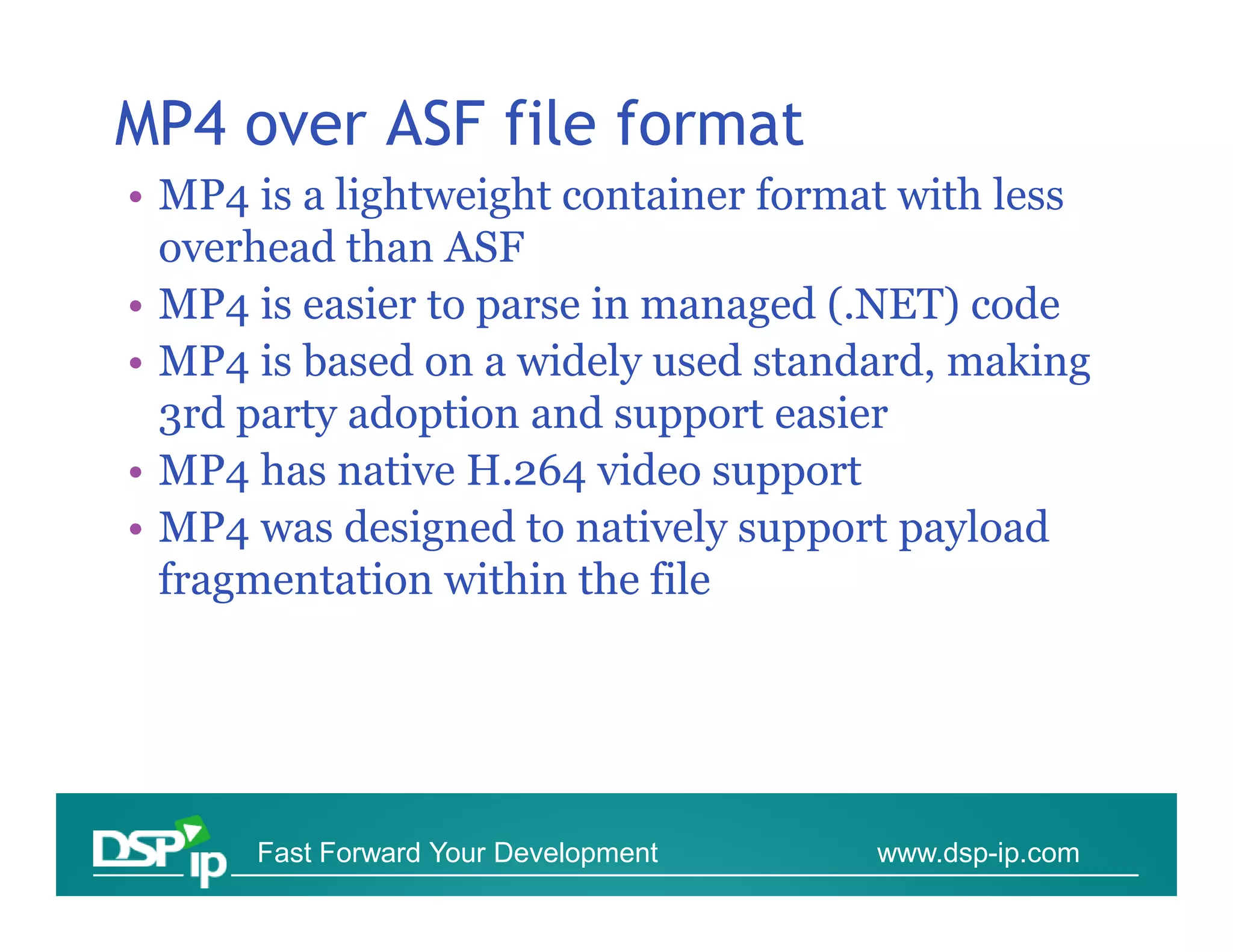 MP4 over ASF file format
• MP4 is a lightweight container format with less
  overhead than ASF
• MP4 is easier to parse in managed (.NET) code
• MP4 is based on a widely used standard, making
  3rd party adoption and support easier
• MP4 has native H.264 video support
• MP4 was designed to natively support payload
  fragmentation within the file




      Fast Forward Your Development   www.dsp-ip.com
 