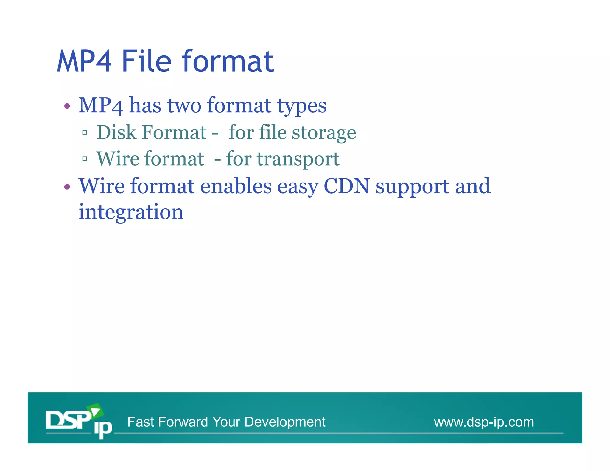 MP4 File format
• MP4 has two format types
 ▫ Disk Format - for file storage
 ▫ Wire format - for transport
• Wire format enables easy CDN support and
  integration




      Fast Forward Your Development   www.dsp-ip.com
 