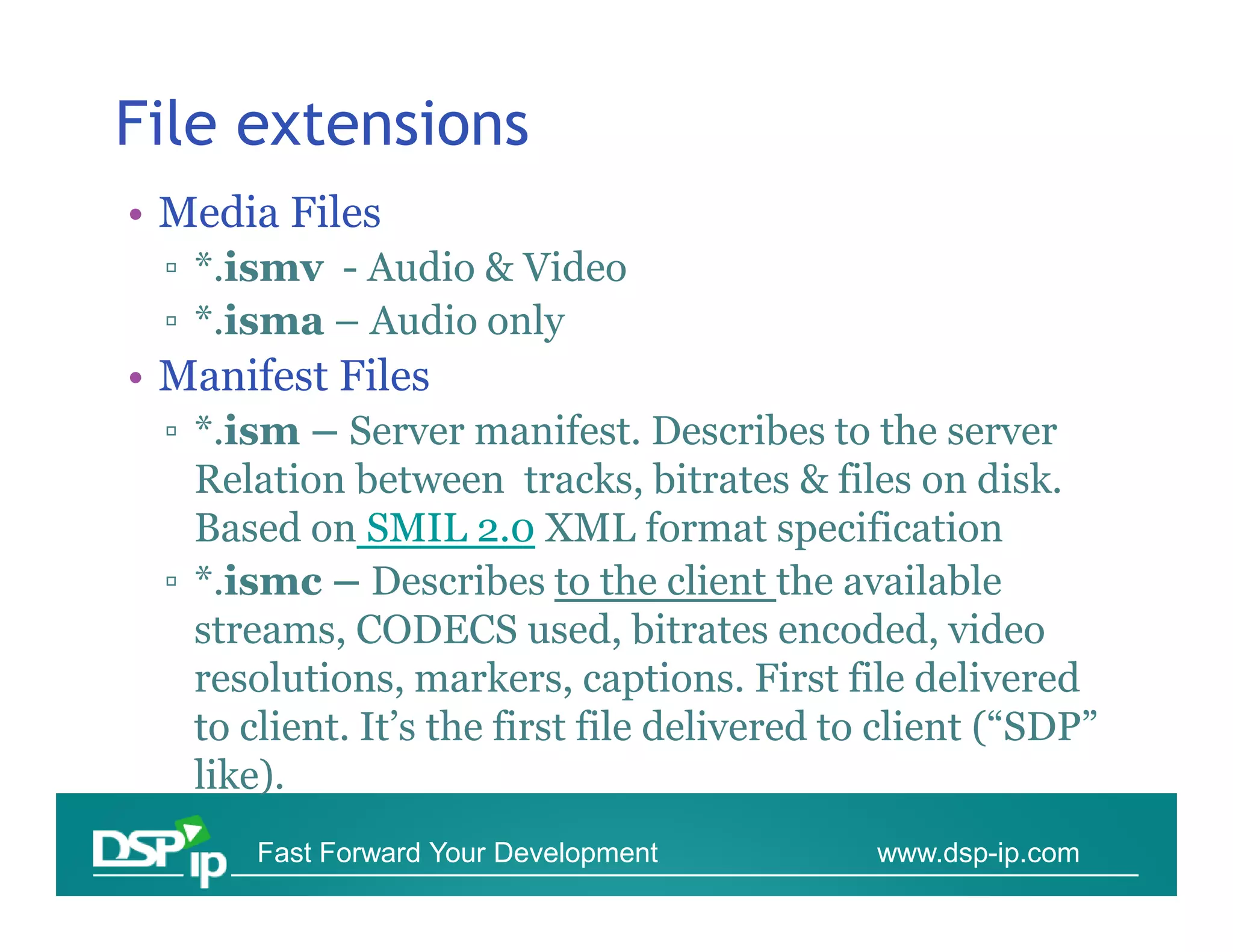 File extensions
• Media Files
 ▫ *.ismv - Audio & Video
 ▫ *.isma – Audio only
• Manifest Files
 ▫ *.ism – Server manifest. Describes to the server
   Relation between tracks, bitrates & files on disk.
   Based on SMIL 2.0 XML format specification
 ▫ *.ismc – Describes to the client the available
   streams, CODECS used, bitrates encoded, video
   resolutions, markers, captions. First file delivered
   to client. It’s the first file delivered to client (“SDP”
   like).
      Fast Forward Your Development           www.dsp-ip.com
 