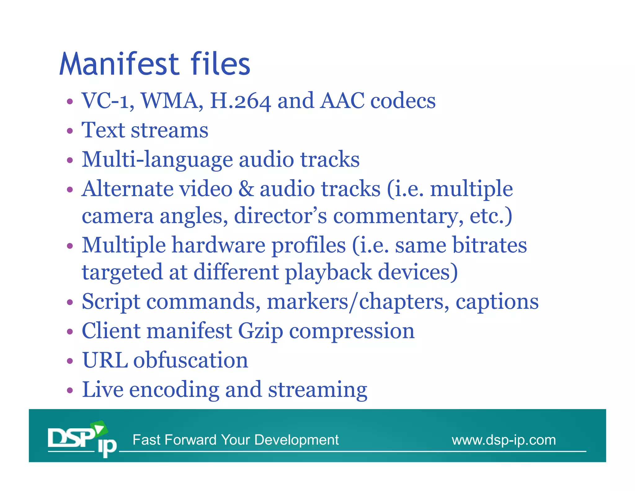 Manifest files
•   VC-1, WMA, H.264 and AAC codecs
•   Text streams
•   Multi-language audio tracks
•   Alternate video & audio tracks (i.e. multiple
    camera angles, director’s commentary, etc.)
•   Multiple hardware profiles (i.e. same bitrates
    targeted at different playback devices)
•   Script commands, markers/chapters, captions
•   Client manifest Gzip compression
•   URL obfuscation
•   Live encoding and streaming

         Fast Forward Your Development   www.dsp-ip.com
 