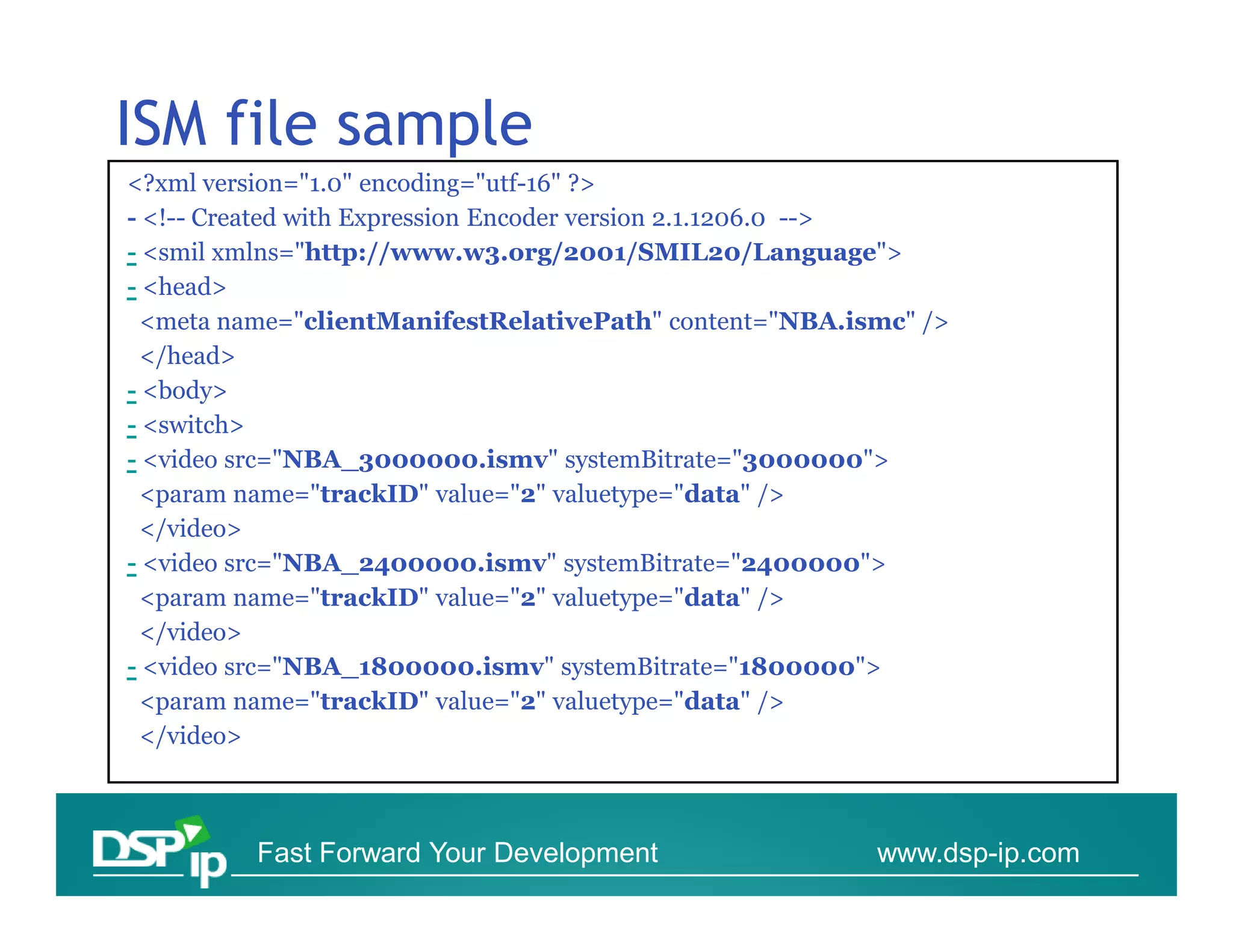 ISM file sample
<?xml version="1.0" encoding="utf-16" ?>
- <!-- Created with Expression Encoder version 2.1.1206.0 -->
- <smil xmlns="http://www.w3.org/2001/SMIL20/Language">
- <head>
 <meta name="clientManifestRelativePath" content="NBA.ismc" />
 </head>
- <body>
- <switch>
- <video src="NBA_3000000.ismv" systemBitrate="3000000">
 <param name="trackID" value="2" valuetype="data" />
 </video>
- <video src="NBA_2400000.ismv" systemBitrate="2400000">
 <param name="trackID" value="2" valuetype="data" />
 </video>
- <video src="NBA_1800000.ismv" systemBitrate="1800000">
 <param name="trackID" value="2" valuetype="data" />
 </video>



         Fast Forward Your Development                  www.dsp-ip.com
 