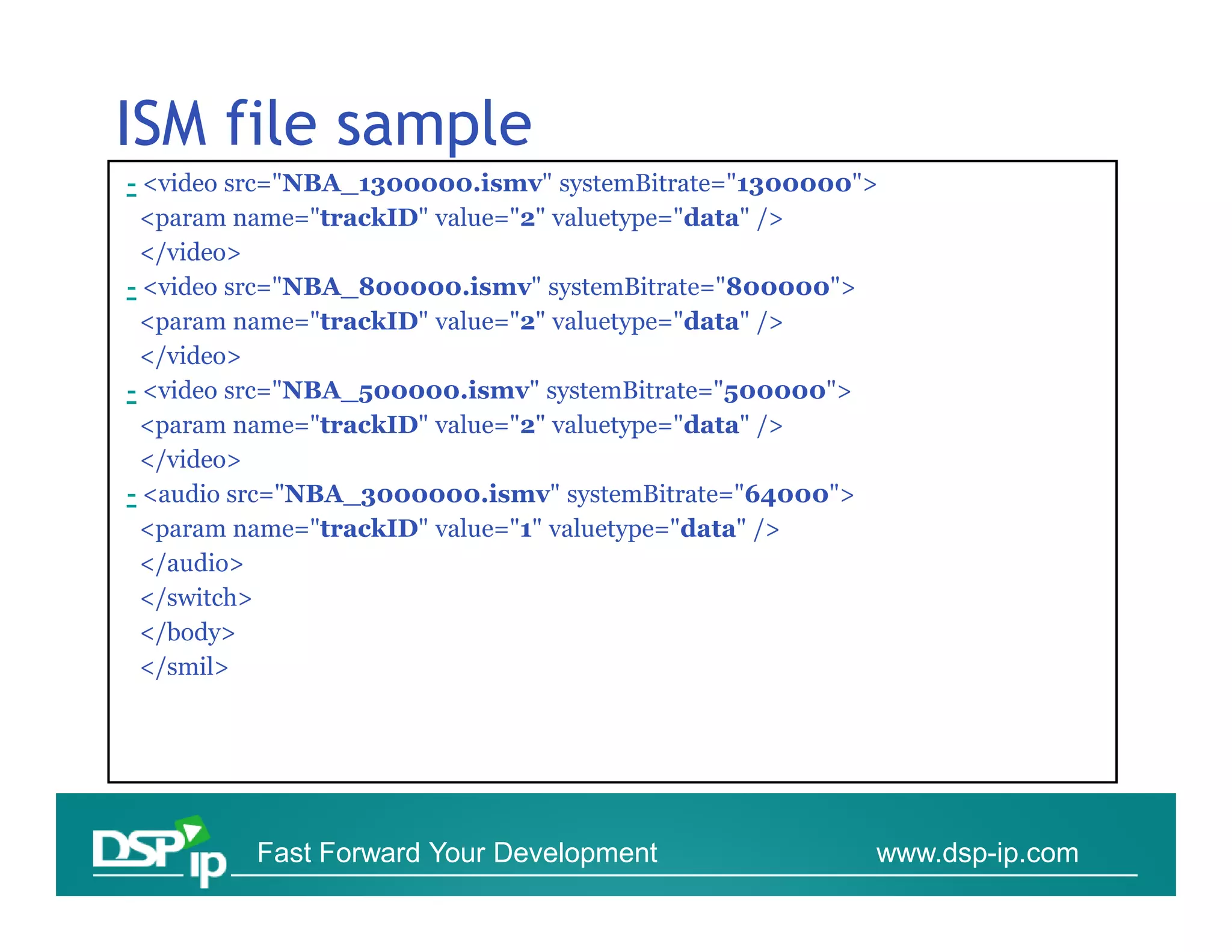 ISM file sample
- <video src="NBA_1300000.ismv" systemBitrate="1300000">
 <param name="trackID" value="2" valuetype="data" />
 </video>
- <video src="NBA_800000.ismv" systemBitrate="800000">
 <param name="trackID" value="2" valuetype="data" />
 </video>
- <video src="NBA_500000.ismv" systemBitrate="500000">
 <param name="trackID" value="2" valuetype="data" />
 </video>
- <audio src="NBA_3000000.ismv" systemBitrate="64000">
 <param name="trackID" value="1" valuetype="data" />
 </audio>
 </switch>
 </body>
 </smil>




         Fast Forward Your Development                 www.dsp-ip.com
 