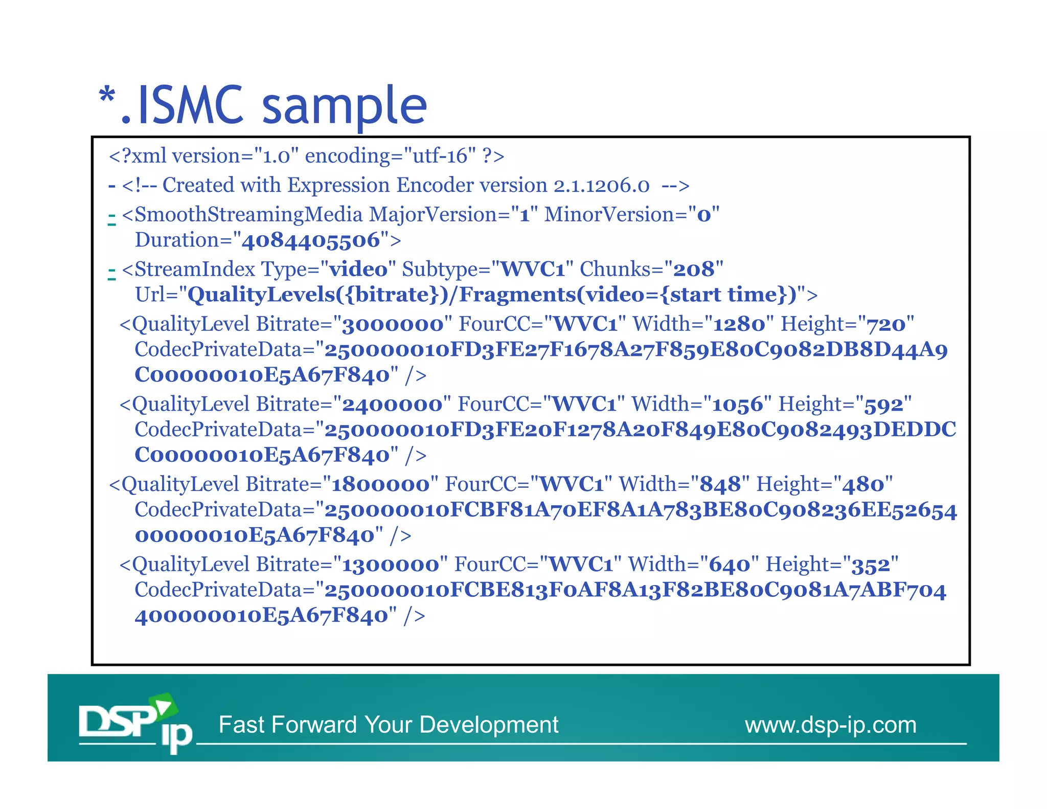 *.ISMC sample
<?xml version="1.0" encoding="utf-16" ?>
- <!-- Created with Expression Encoder version 2.1.1206.0 -->
- <SmoothStreamingMedia MajorVersion="1" MinorVersion="0"
   Duration="4084405506">
- <StreamIndex Type="video" Subtype="WVC1" Chunks="208"
   Url="QualityLevels({bitrate})/Fragments(video={start time})">
 <QualityLevel Bitrate="3000000" FourCC="WVC1" Width="1280" Height="720"
   CodecPrivateData="250000010FD3FE27F1678A27F859E80C9082DB8D44A9
   C00000010E5A67F840" />
 <QualityLevel Bitrate="2400000" FourCC="WVC1" Width="1056" Height="592"
   CodecPrivateData="250000010FD3FE20F1278A20F849E80C9082493DEDDC
   C00000010E5A67F840" />
<QualityLevel Bitrate="1800000" FourCC="WVC1" Width="848" Height="480"
   CodecPrivateData="250000010FCBF81A70EF8A1A783BE80C908236EE52654
   00000010E5A67F840" />
 <QualityLevel Bitrate="1300000" FourCC="WVC1" Width="640" Height="352"
   CodecPrivateData="250000010FCBE813F0AF8A13F82BE80C9081A7ABF704
   400000010E5A67F840" />




         Fast Forward Your Development               www.dsp-ip.com
 