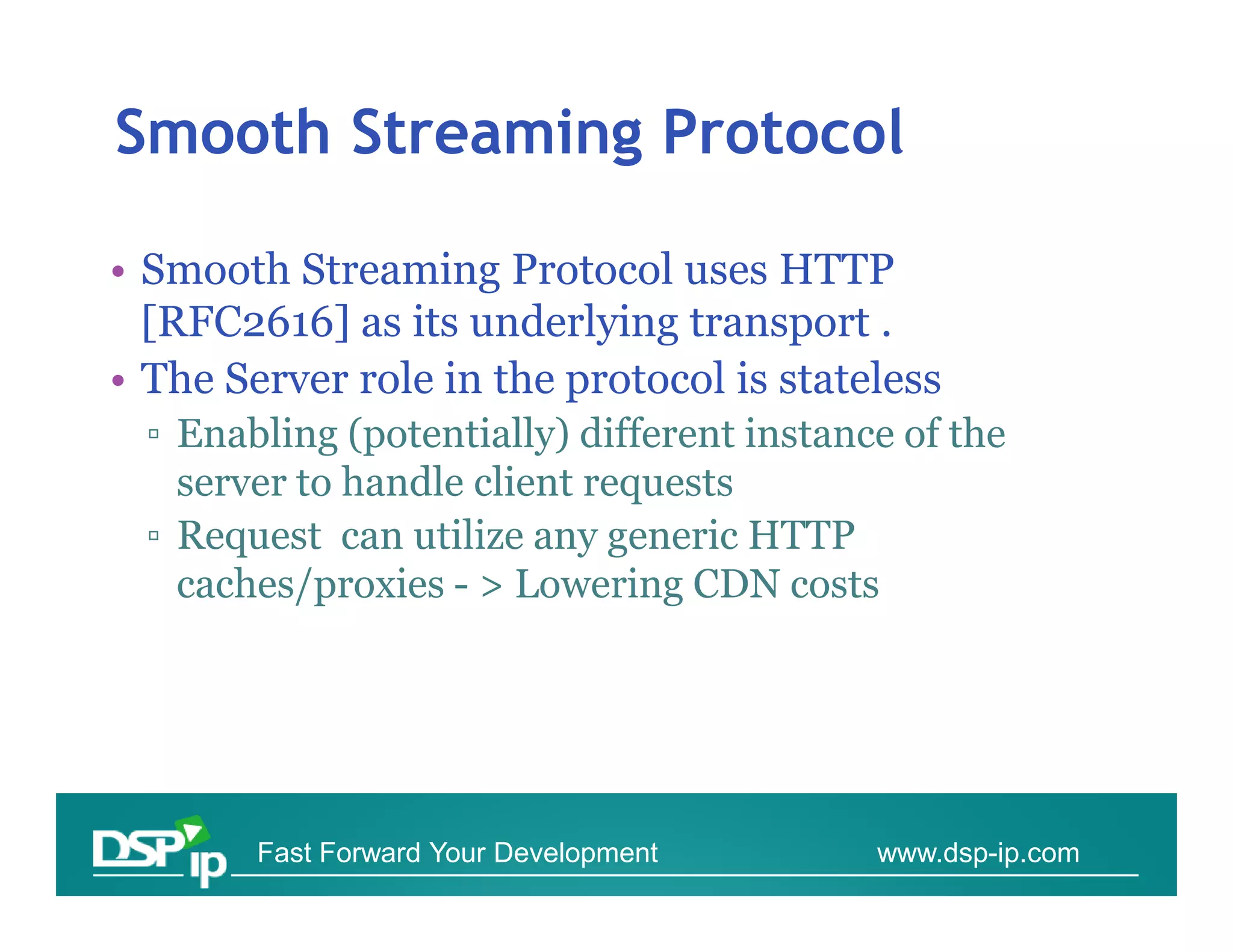Smooth Streaming Protocol

• Smooth Streaming Protocol uses HTTP
  [RFC2616] as its underlying transport .
• The Server role in the protocol is stateless
  ▫ Enabling (potentially) different instance of the
    server to handle client requests
  ▫ Request can utilize any generic HTTP
    caches/proxies - > Lowering CDN costs




        Fast Forward Your Development       www.dsp-ip.com
 