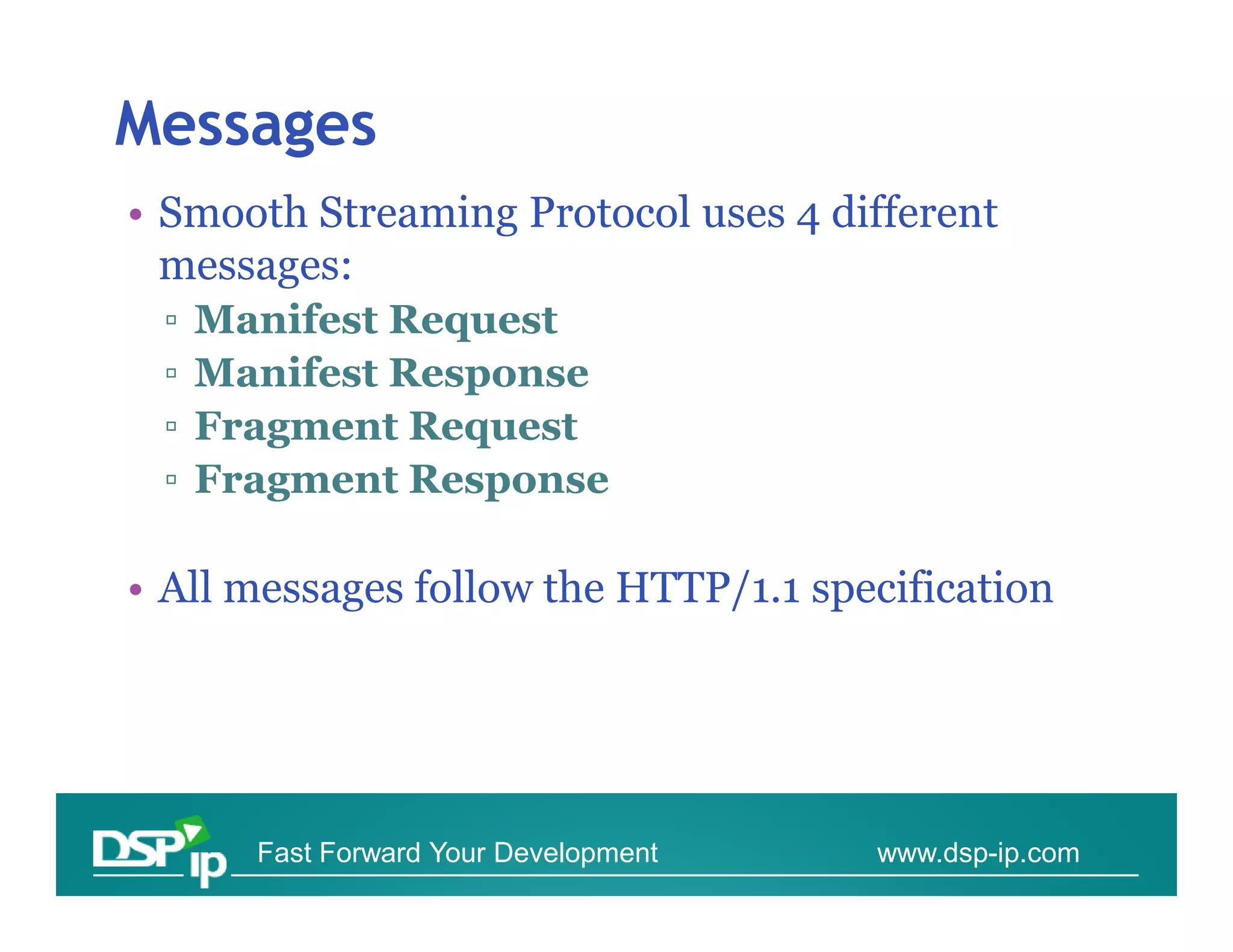 Messages
• Smooth Streaming Protocol uses 4 different
  messages:
 ▫   Manifest Request
 ▫   Manifest Response
 ▫   Fragment Request
 ▫   Fragment Response

• All messages follow the HTTP/1.1 specification




       Fast Forward Your Development   www.dsp-ip.com
 