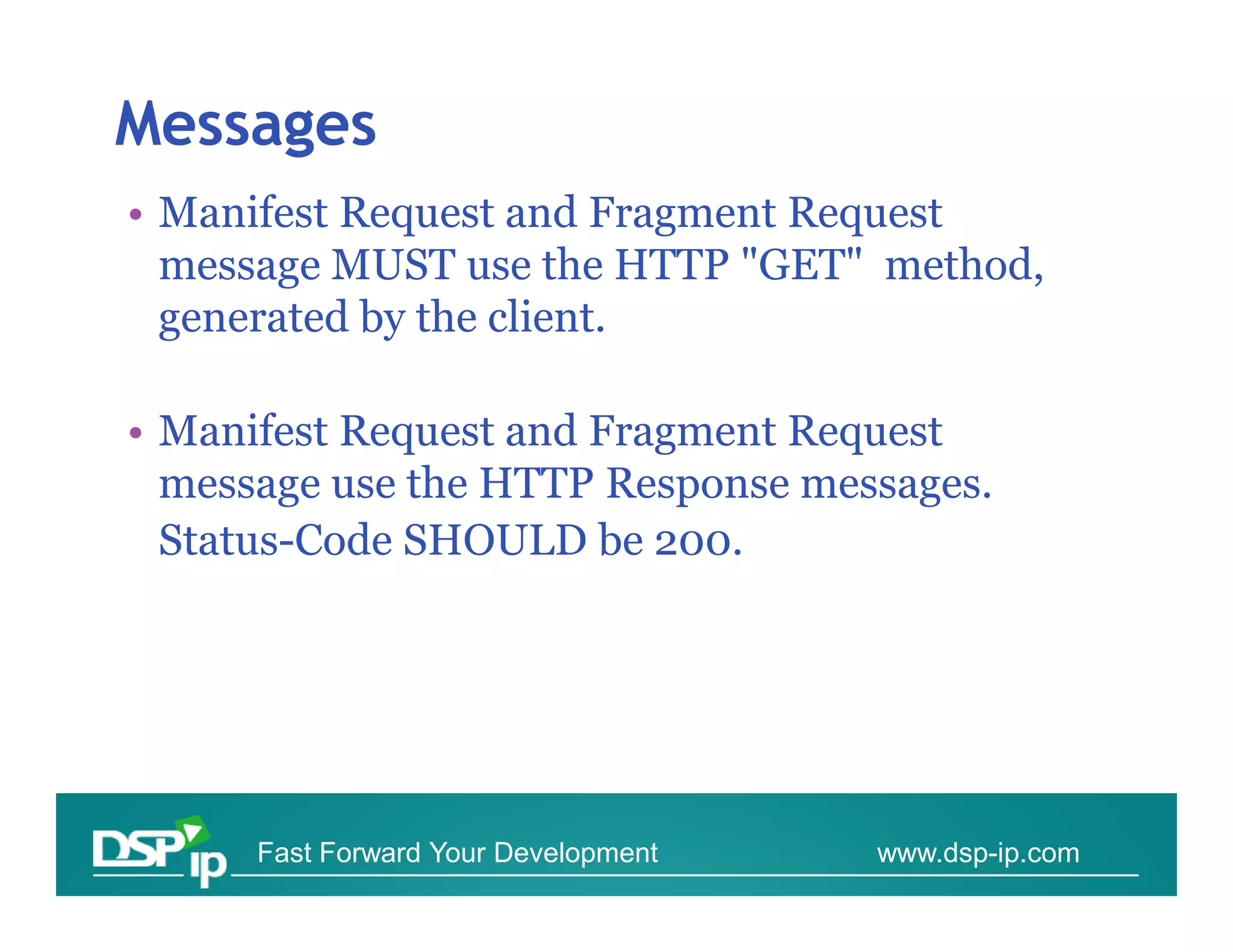 Messages
• Manifest Request and Fragment Request
  message MUST use the HTTP "GET" method,
  generated by the client.

• Manifest Request and Fragment Request
  message use the HTTP Response messages.
  Status-Code SHOULD be 200.




      Fast Forward Your Development   www.dsp-ip.com
 