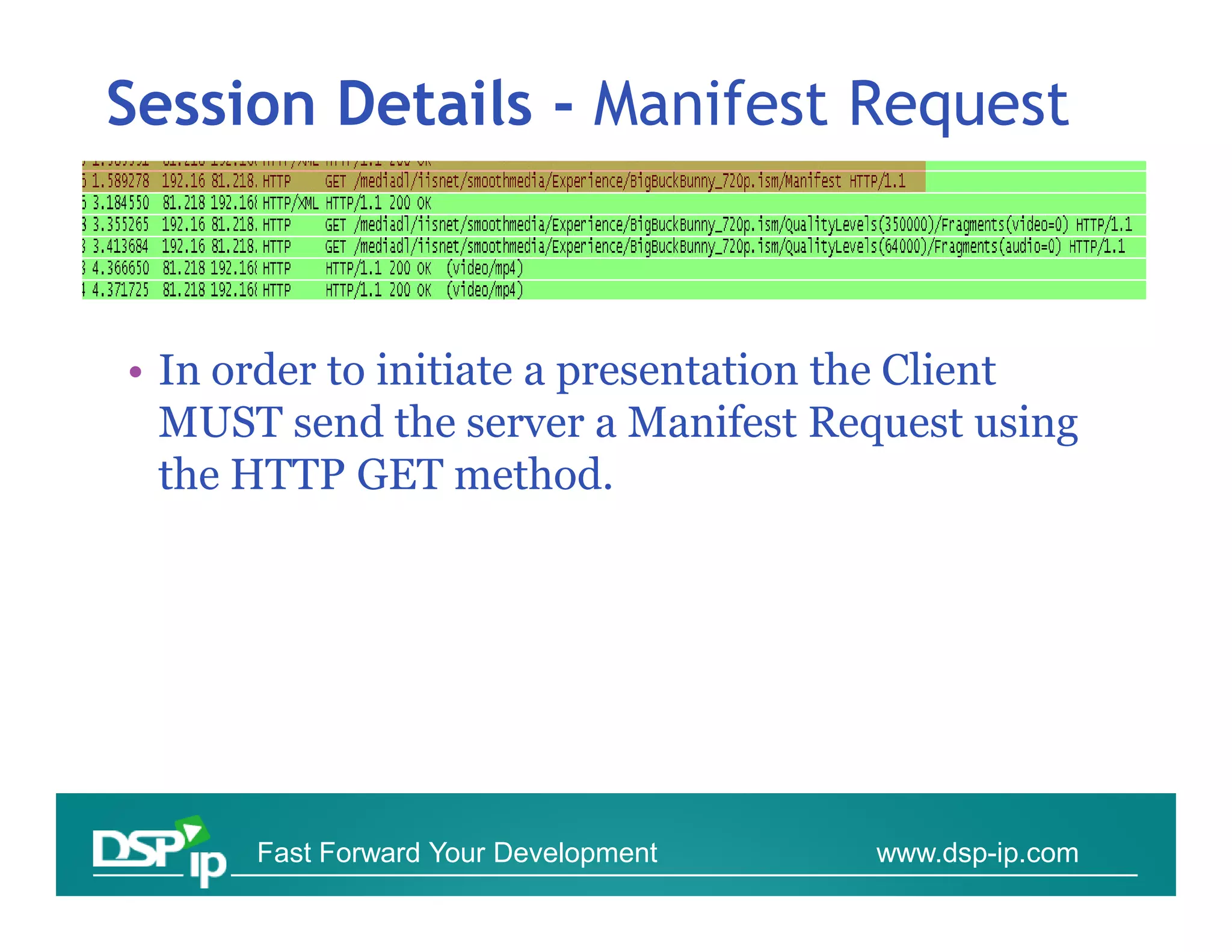 Session Details - Manifest Request



• In order to initiate a presentation the Client
  MUST send the server a Manifest Request using
  the HTTP GET method.




      Fast Forward Your Development   www.dsp-ip.com
 