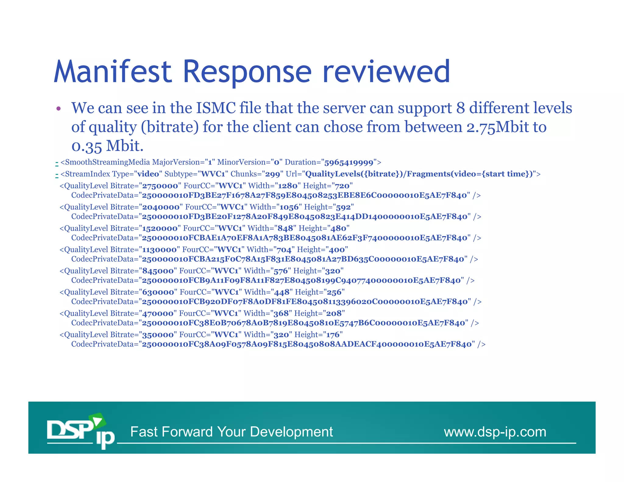Manifest Response reviewed
• We can see in the ISMC file that the server can support 8 different levels
  of quality (bitrate) for the client can chose from between 2.75Mbit to
  0.35 Mbit.
- <SmoothStreamingMedia MajorVersion="1" MinorVersion="0" Duration="5965419999">
- <StreamIndex Type="video" Subtype="WVC1" Chunks="299" Url="QualityLevels({bitrate})/Fragments(video={start time})">
<QualityLevel Bitrate="2750000" FourCC="WVC1" Width="1280" Height="720"
  CodecPrivateData="250000010FD3BE27F1678A27F859E804508253EBE8E6C00000010E5AE7F840" />
<QualityLevel Bitrate="2040000" FourCC="WVC1" Width="1056" Height="592"
  CodecPrivateData="250000010FD3BE20F1278A20F849E80450823E414DD1400000010E5AE7F840" />
<QualityLevel Bitrate="1520000" FourCC="WVC1" Width="848" Height="480"
  CodecPrivateData="250000010FCBAE1A70EF8A1A783BE8045081AE62F3F7400000010E5AE7F840" />
<QualityLevel Bitrate="1130000" FourCC="WVC1" Width="704" Height="400"
  CodecPrivateData="250000010FCBA215F0C78A15F831E8045081A27BD635C00000010E5AE7F840" />
<QualityLevel Bitrate="845000" FourCC="WVC1" Width="576" Height="320"
  CodecPrivateData="250000010FCB9A11F09F8A11F827E804508199C94077400000010E5AE7F840" />
<QualityLevel Bitrate="630000" FourCC="WVC1" Width="448" Height="256"
  CodecPrivateData="250000010FCB920DF07F8A0DF81FE804508113396020C00000010E5AE7F840" />
<QualityLevel Bitrate="470000" FourCC="WVC1" Width="368" Height="208"
  CodecPrivateData="250000010FC38E0B70678A0B7819E80450810E5747B6C00000010E5AE7F840" />
<QualityLevel Bitrate="350000" FourCC="WVC1" Width="320" Height="176"
  CodecPrivateData="250000010FC38A09F0578A09F815E80450808AADEACF400000010E5AE7F840" />




                  Fast Forward Your Development                                              www.dsp-ip.com
 