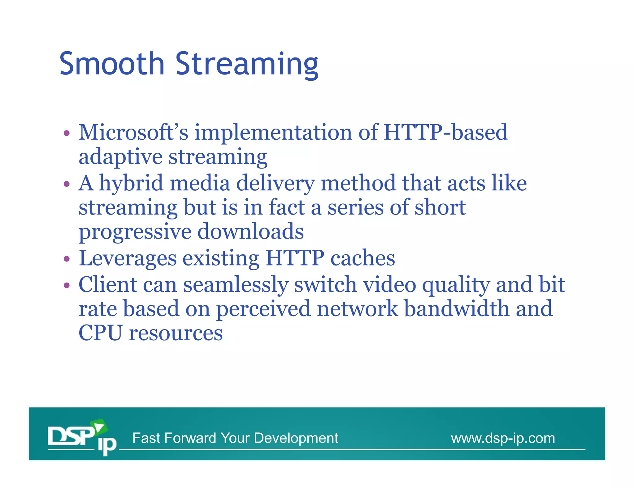 Smooth Streaming

• Microsoft’s implementation of HTTP-based
  adaptive streaming
• A hybrid media delivery method that acts like
  streaming but is in fact a series of short
  progressive downloads
• Leverages existing HTTP caches
• Client can seamlessly switch video quality and bit
  rate based on perceived network bandwidth and
  CPU resources



       Fast Forward Your Development    www.dsp-ip.com
 