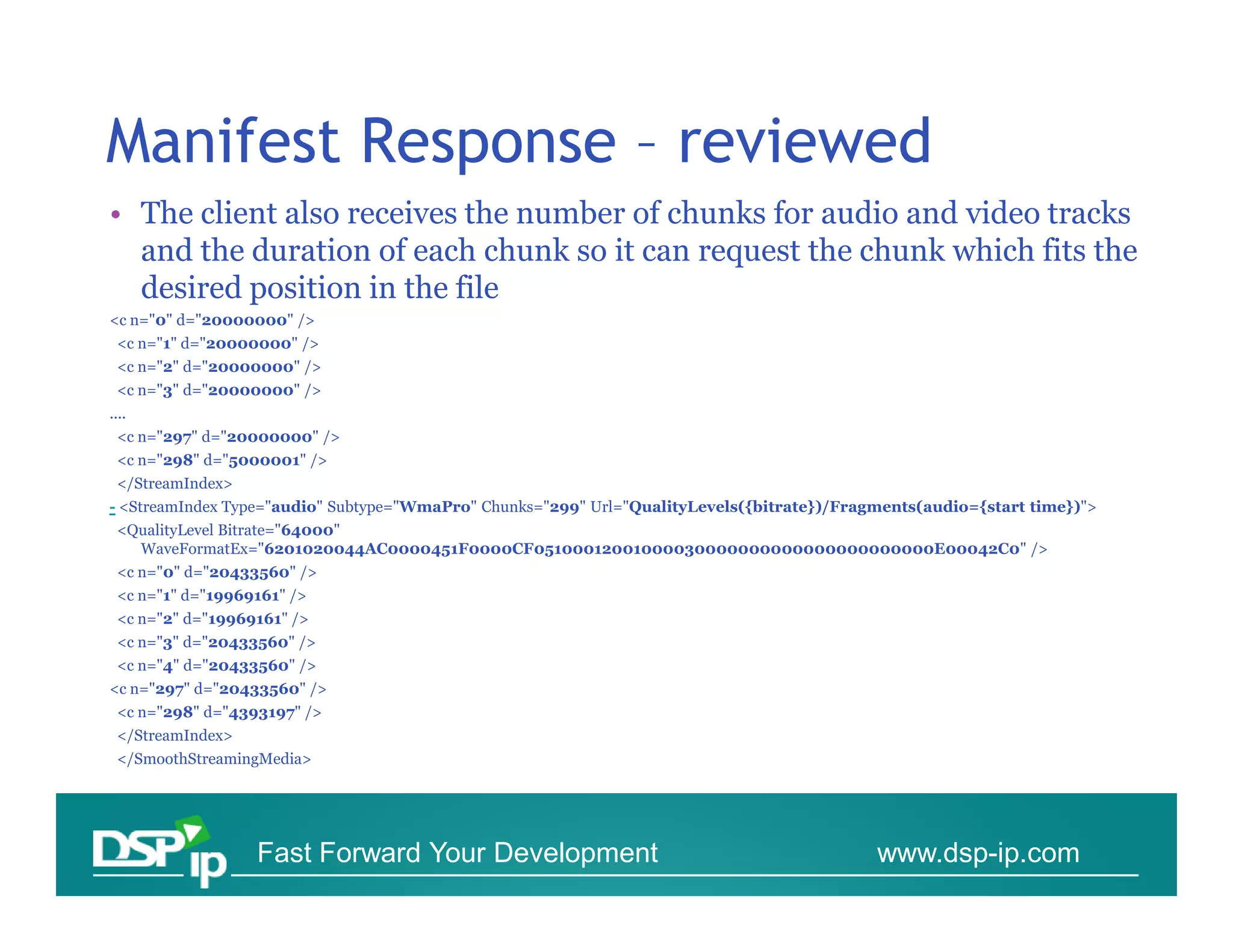 Manifest Response – reviewed
• The client also receives the number of chunks for audio and video tracks
  and the duration of each chunk so it can request the chunk which fits the
  desired position in the file
<c n="0" d="20000000" />
 <c n="1" d="20000000" />
 <c n="2" d="20000000" />
 <c n="3" d="20000000" />
....
 <c n="297" d="20000000" />
 <c n="298" d="5000001" />
 </StreamIndex>
- <StreamIndex Type="audio" Subtype="WmaPro" Chunks="299" Url="QualityLevels({bitrate})/Fragments(audio={start time})">
 <QualityLevel Bitrate="64000"
   WaveFormatEx="6201020044AC0000451F0000CF05100012001000030000000000000000000000E00042C0" />
 <c n="0" d="20433560" />
 <c n="1" d="19969161" />
 <c n="2" d="19969161" />
 <c n="3" d="20433560" />
 <c n="4" d="20433560" />
<c n="297" d="20433560" />
 <c n="298" d="4393197" />
 </StreamIndex>
 </SmoothStreamingMedia>




                  Fast Forward Your Development                                             www.dsp-ip.com
 