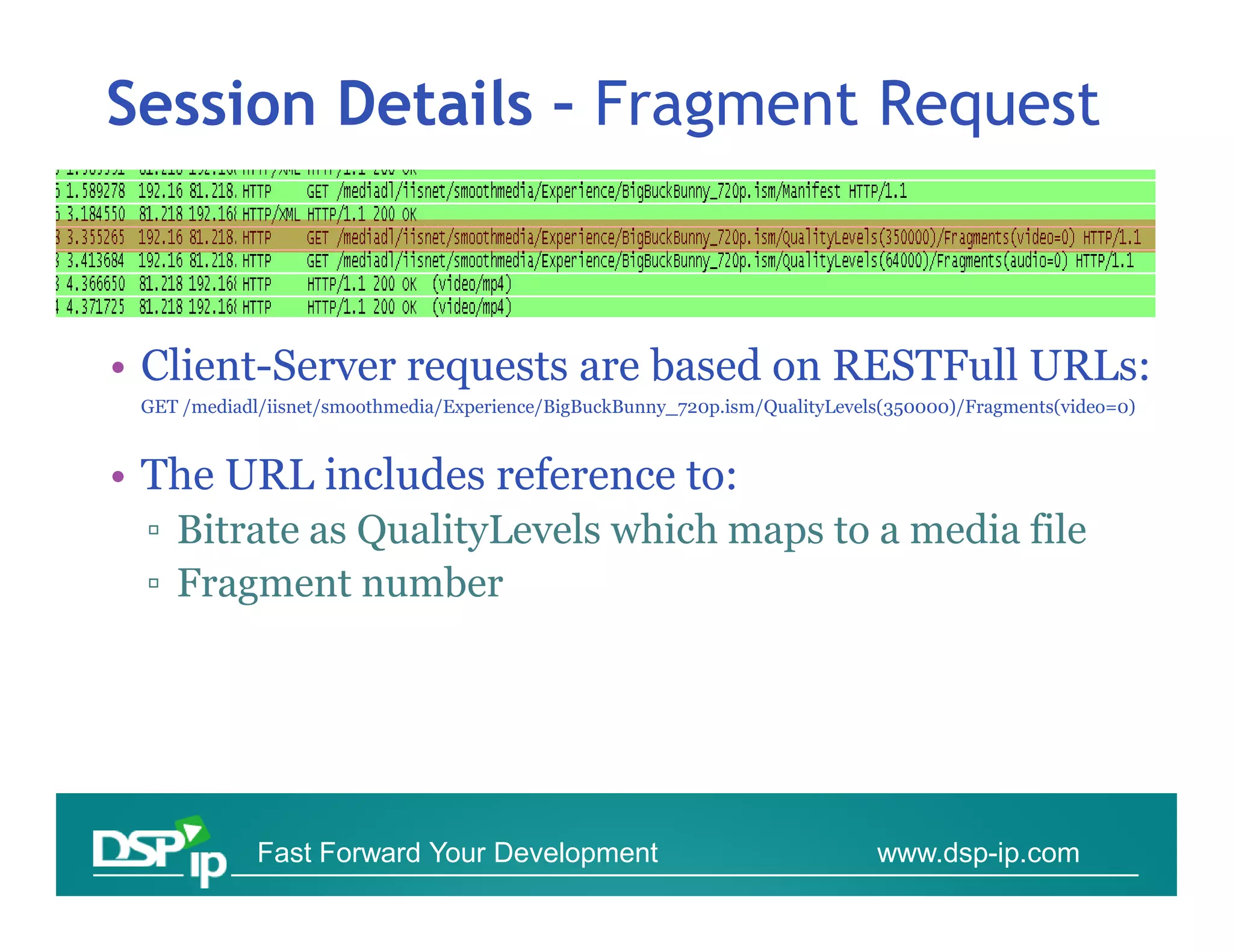 Session Details – Fragment Request



• Client-Server requests are based on RESTFull URLs:
 GET /mediadl/iisnet/smoothmedia/Experience/BigBuckBunny_720p.ism/QualityLevels(350000)/Fragments(video=0)



• The URL includes reference to:
 ▫ Bitrate as QualityLevels which maps to a media file
 ▫ Fragment number




             Fast Forward Your Development                                    www.dsp-ip.com
 