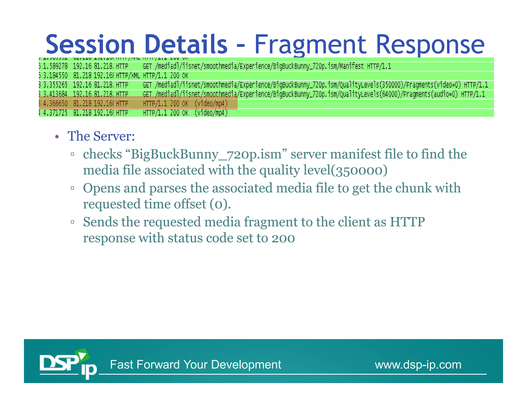 Session Details – Fragment Response


• The Server:
  ▫ checks “BigBuckBunny_720p.ism” server manifest file to find the
    media file associated with the quality level(350000)
  ▫ Opens and parses the associated media file to get the chunk with
    requested time offset (0).
  ▫ Sends the requested media fragment to the client as HTTP
    response with status code set to 200




         Fast Forward Your Development              www.dsp-ip.com
 