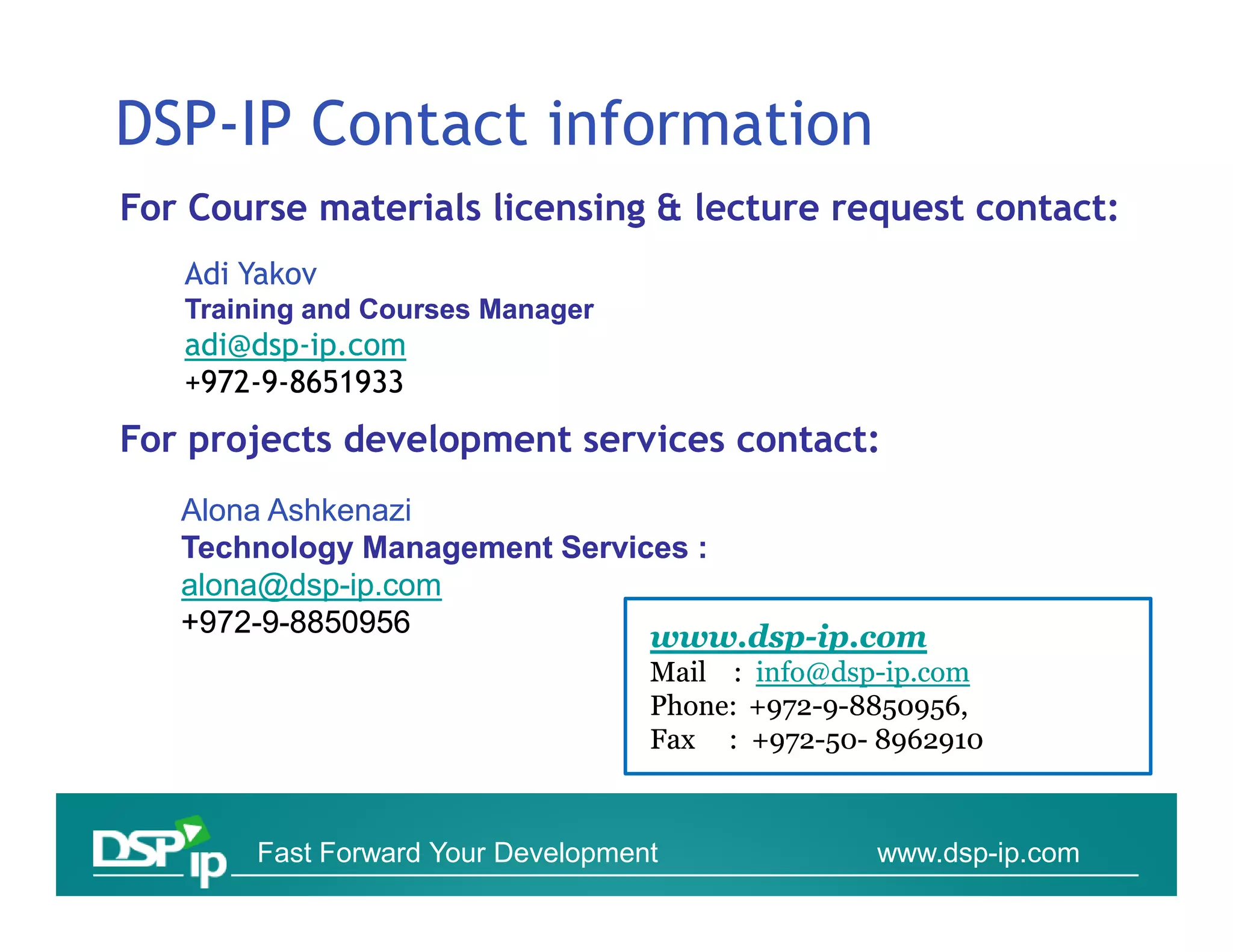 DSP-IP Contact information
For Course materials licensing & lecture request contact:
   Adi Yakov
   Training and Courses Manager
   adi@dsp-
   adi@dsp-ip.com
   +972-9-8651933
    972-
For projects development services contact:
   Alona Ashkenazi
   Technology Management Services :
   alona@dsp-
   alona@dsp-ip.com
   +972-
   +972-9-8850956              www.dsp-ip.
                               www.dsp-ip.com
                                   Mail : info@dsp-ip.com
                                          info@dsp-ip.
                                   Phone: 972- 8850956,
                                   Phone: +972-9-8850956,
                                   Fax : +972-50- 8962910
                                           972-50-



       Fast Forward Your Development             www.dsp-ip.com
 