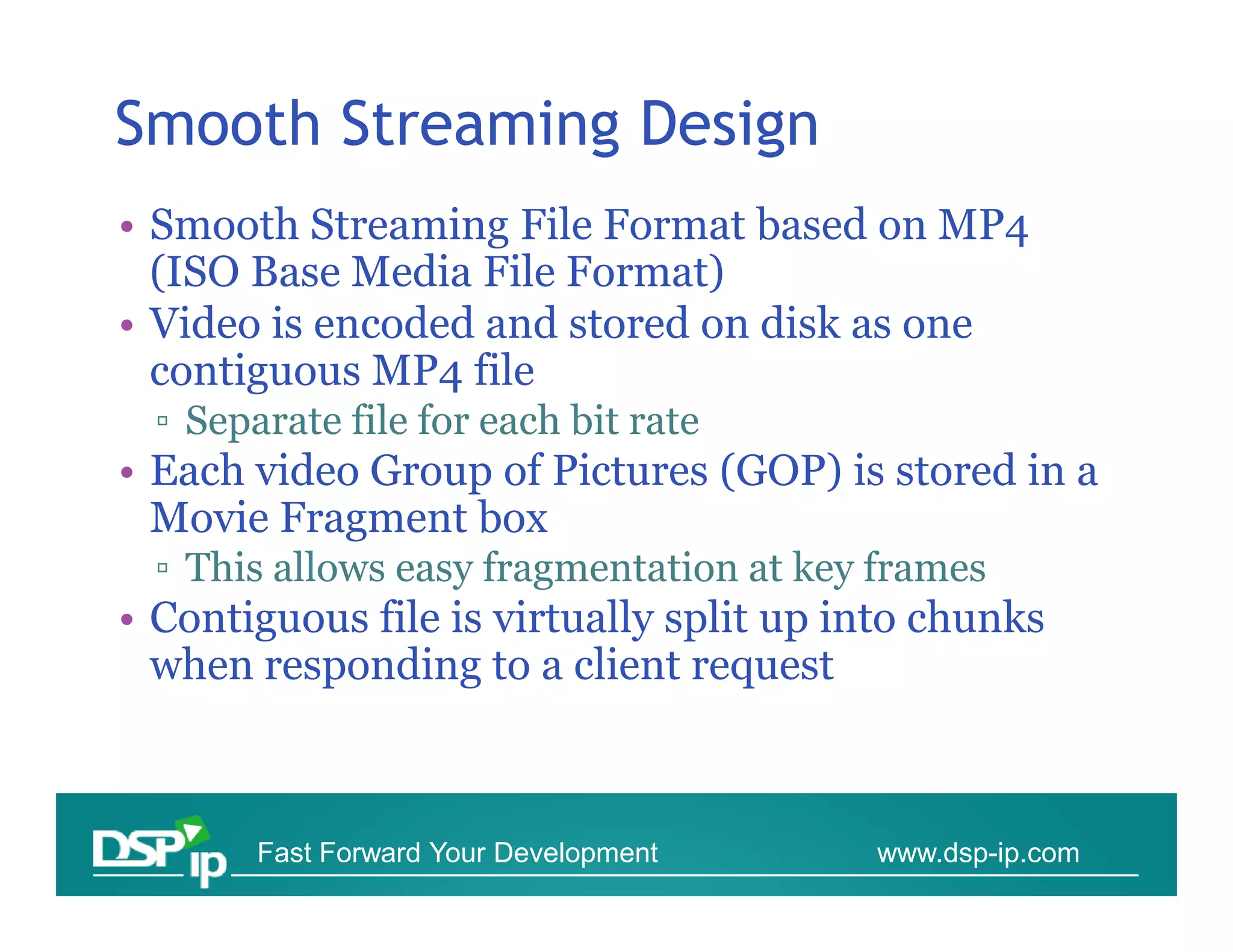 Smooth Streaming Design
• Smooth Streaming File Format based on MP4
  (ISO Base Media File Format)
• Video is encoded and stored on disk as one
  contiguous MP4 file
  ▫ Separate file for each bit rate
• Each video Group of Pictures (GOP) is stored in a
  Movie Fragment box
  ▫ This allows easy fragmentation at key frames
• Contiguous file is virtually split up into chunks
  when responding to a client request



        Fast Forward Your Development    www.dsp-ip.com
 