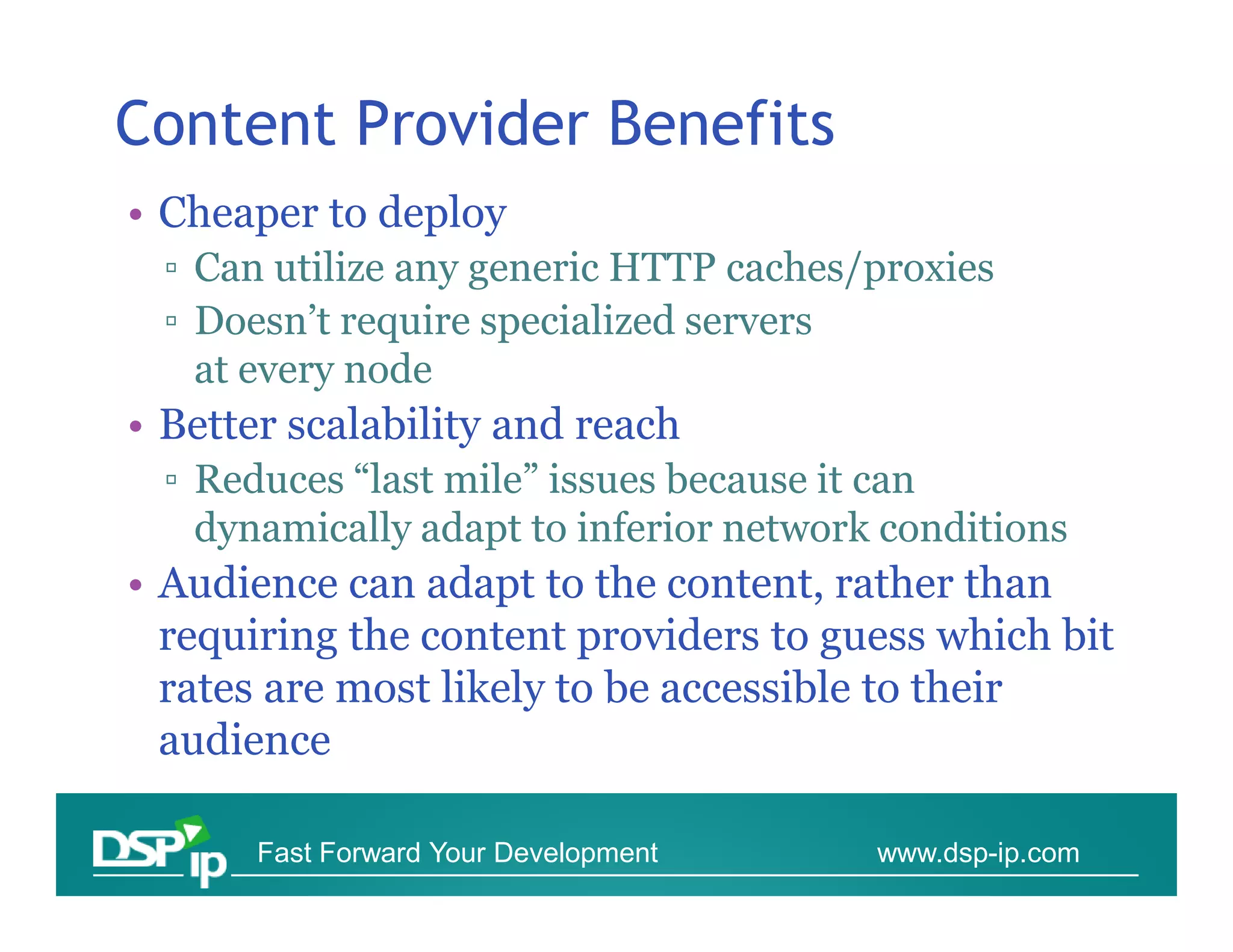 Content Provider Benefits
• Cheaper to deploy
  ▫ Can utilize any generic HTTP caches/proxies
  ▫ Doesn’t require specialized servers
    at every node
• Better scalability and reach
  ▫ Reduces “last mile” issues because it can
    dynamically adapt to inferior network conditions
• Audience can adapt to the content, rather than
  requiring the content providers to guess which bit
  rates are most likely to be accessible to their
  audience

       Fast Forward Your Development     www.dsp-ip.com
 