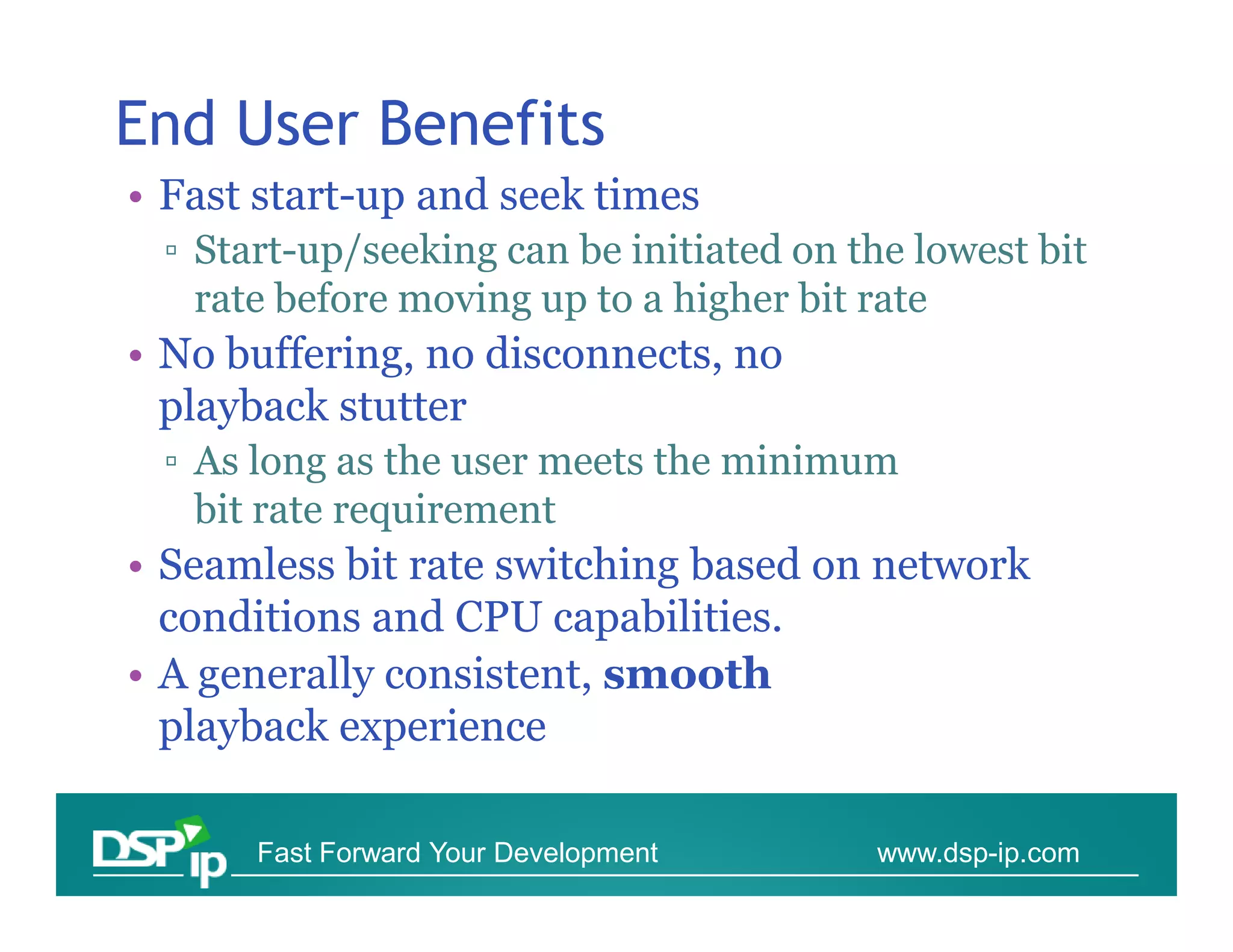 End User Benefits
• Fast start-up and seek times
 ▫ Start-up/seeking can be initiated on the lowest bit
   rate before moving up to a higher bit rate
• No buffering, no disconnects, no
  playback stutter
 ▫ As long as the user meets the minimum
   bit rate requirement
• Seamless bit rate switching based on network
  conditions and CPU capabilities.
• A generally consistent, smooth
  playback experience

      Fast Forward Your Development      www.dsp-ip.com
 