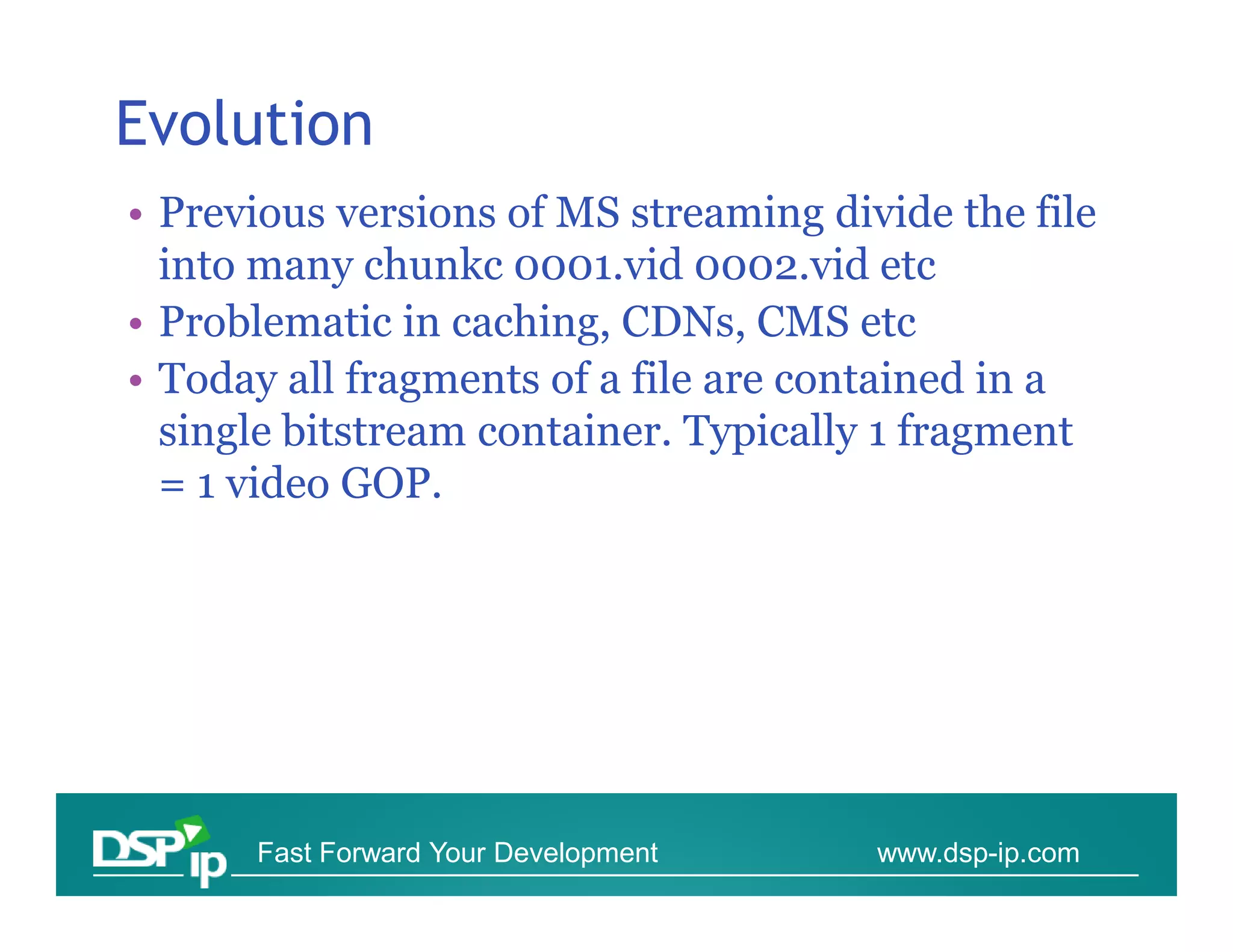 Evolution
• Previous versions of MS streaming divide the file
  into many chunkc 0001.vid 0002.vid etc
• Problematic in caching, CDNs, CMS etc
• Today all fragments of a file are contained in a
  single bitstream container. Typically 1 fragment
  = 1 video GOP.




      Fast Forward Your Development    www.dsp-ip.com
 