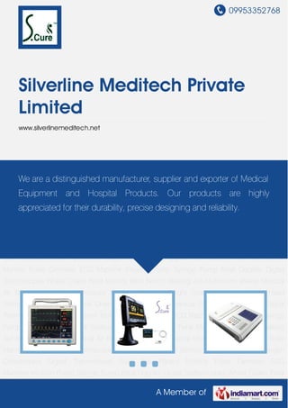 09953352768
A Member of
Silverline Meditech Private
Limited
www.silverlinemeditech.net
Multi Para Patient Monitor Pulse Oximeter ECG Machine Infusion Pump Syringe Pump Fetal
Doppler Digital Stethoscopes Wheel Chairs Fetal Monitor Bath Bench Walking Aid Aluminium
Walker Medical Air Beds Digital Blood Pressure Monitor Personal Weight Scale Machines Single
Head Stethoscope Foldable Wheel Chair Electric Suction Apparatus Oxygen
Concentrator Digital Thermometer Multi Para Patient Monitor Pulse Oximeter ECG
Machine Infusion Pump Syringe Pump Fetal Doppler Digital Stethoscopes Wheel Chairs Fetal
Monitor Bath Bench Walking Aid Aluminium Walker Medical Air Beds Digital Blood Pressure
Monitor Personal Weight Scale Machines Single Head Stethoscope Foldable Wheel
Chair Electric Suction Apparatus Oxygen Concentrator Digital Thermometer Multi Para Patient
Monitor Pulse Oximeter ECG Machine Infusion Pump Syringe Pump Fetal Doppler Digital
Stethoscopes Wheel Chairs Fetal Monitor Bath Bench Walking Aid Aluminium Walker Medical
Air Beds Digital Blood Pressure Monitor Personal Weight Scale Machines Single Head
Stethoscope Foldable Wheel Chair Electric Suction Apparatus Oxygen Concentrator Digital
Thermometer Multi Para Patient Monitor Pulse Oximeter ECG Machine Infusion Pump Syringe
Pump Fetal Doppler Digital Stethoscopes Wheel Chairs Fetal Monitor Bath Bench Walking
Aid Aluminium Walker Medical Air Beds Digital Blood Pressure Monitor Personal Weight Scale
Machines Single Head Stethoscope Foldable Wheel Chair Electric Suction Apparatus Oxygen
Concentrator Digital Thermometer Multi Para Patient Monitor Pulse Oximeter ECG
Machine Infusion Pump Syringe Pump Fetal Doppler Digital Stethoscopes Wheel Chairs Fetal
We are a distinguished manufacturer, supplier and exporter of Medical
Equipment and Hospital Products. Our products are highly
appreciated for their durability, precise designing and reliability.
 