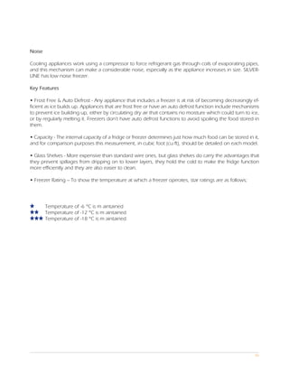 Noise

Cooling appliances work using a compressor to force refrigerant gas through coils of evaporating pipes,
and this mechanism can make a considerable noise, especially as the appliance increases in size. SILVER-
LINE has low noise freezer.

Key Features

• Frost Free & Auto Defrost - Any appliance that includes a freezer is at risk of becoming decreasingly ef-
ficient as ice builds up. Appliances that are frost free or have an auto defrost function include mechanisms
to prevent ice building up, either by circulating dry air that contains no moisture which could turn to ice,
or by regularly melting it. Freezers don’t have auto defrost functions to avoid spoiling the food stored in
them.

• Capacity - The internal capacity of a fridge or freezer determines just how much food can be stored in it,
and for comparison purposes this measurement, in cubic foot (cu ft), should be detailed on each model.

• Glass Shelves - More expensive than standard wire ones, but glass shelves do carry the advantages that
they prevent spillages from dripping on to lower layers, they hold the cold to make the fridge function
more efficiently and they are also easier to clean.

• Freezer Rating – To show the temperature at which a freezer operates, star ratings are as follows;




        Temperature of -6 °C is m aintained
        Temperature of -12 °C is m aintained
        Temperature of -18 °C is m aintained




                                                                                                          06
 