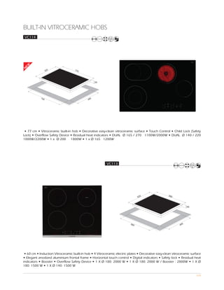 BUILT-IN VITROCERAMIC HOBS
 VC114
EW
N




                  520               770




                                                   55




            750                                0
                                             49




 • 77 cm • Vitroceramic built-in hob • Decorative easy-clean vitroceramic surface • Touch Control • Child Lock (Safety
Lock) • Overflow Safety Device • Residual heat indicators • DUAL Ø 165 / 270 1100W/2000W • DUAL Ø 140 / 220
1000W/2200W • 1 x Ø 200 1800W • 1 x Ø 165 1200W




                                                          VC113




                                                                                                     590
                                                                                520



                                                                                                                   55




                                                                          560                                  0
                                                                                                             49




 • 60 cm • Induction Vitroceramic built-in hob • 4 Vitroceramic electric plates • Decorative easy-clean vitroceramic surface
• Elegant anodized aluminium frontal frame • Horizontal touch control • Digital indicators • Safety lock • Residual heat
indicators • Booster • Overflow Safety Device • 1 X Ø 180: 2000 W • 1 X Ø 180: 2000 W / Booster : 2800W • 1 X Ø
180: 1500 W • 1 X Ø 140: 1500 W

                                                                                                                        104
 