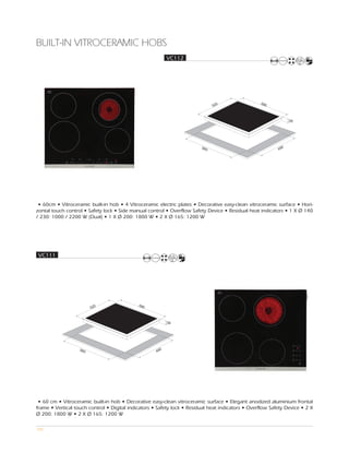 BUILT-IN VITROCERAMIC HOBS
                                                           VC112




                                                                                                   590
                                                                               520



                                                                                                                 55




                                                                         560                                 0
                                                                                                           49




 • 60cm • Vitroceramic built-in hob • 4 Vitroceramic electric plates • Decorative easy-clean vitroceramic surface • Hori-
zontal touch control • Safety lock • Side manual control • Overflow Safety Device • Residual heat indicators • 1 X Ø 140
/ 230: 1000 / 2200 W (Dual) • 1 X Ø 200: 1800 W • 2 X Ø 165: 1200 W




 VC111




                                             590
                         520



                                                           50




                   560                                 0
                                                     49




 • 60 cm • Vitroceramic built-in hob • Decorative easy-clean vitroceramic surface • Elegant anodized aluminium frontal
frame • Vertical touch control • Digital indicators • Safety lock • Residual heat indicators • Overflow Safety Device • 2 X
Ø 200: 1800 W • 2 X Ø 165: 1200 W

105
 
